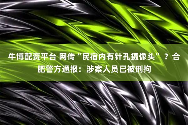 牛博配资平台 网传“民宿内有针孔摄像头” ？合肥警方通报：涉案人员已被刑拘