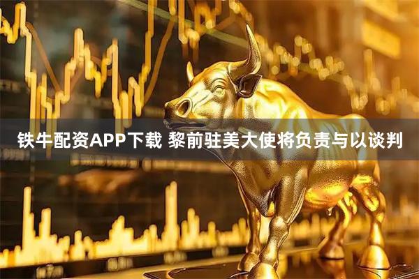 铁牛配资APP下载 黎前驻美大使将负责与以谈判
