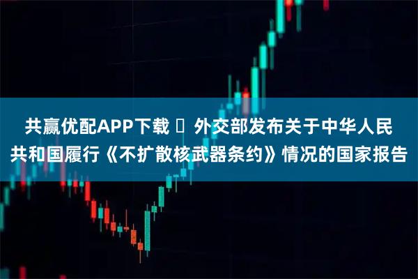 共赢优配APP下载 ​外交部发布关于中华人民共和国履行《不扩散核武器条约》情况的国家报告