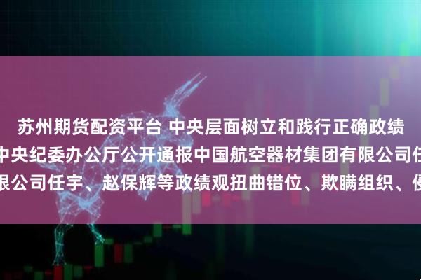 苏州期货配资平台 中央层面树立和践行正确政绩观学习教育工作专班、中央纪委办公厅公开通报中国航空器材集团有限公司任宇、赵保辉等政绩观扭曲错位、欺瞒组织、侵害群众利益等问题