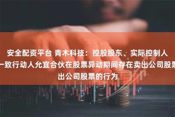 安全配资平台 青木科技：控股股东、实际控制人吕斌及一致行动人允宜合伙在股票异动期间存在卖出公司股票的行为