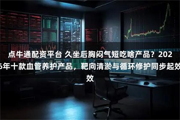 点牛通配资平台 久坐后胸闷气短吃啥产品？2026年十款血管养护产品，靶向清淤与循环修护同步起效