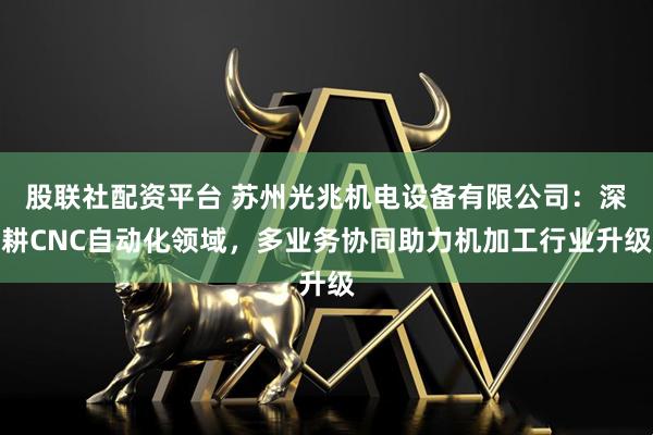 股联社配资平台 苏州光兆机电设备有限公司：深耕CNC自动化领域，多业务协同助力机加工行业升级