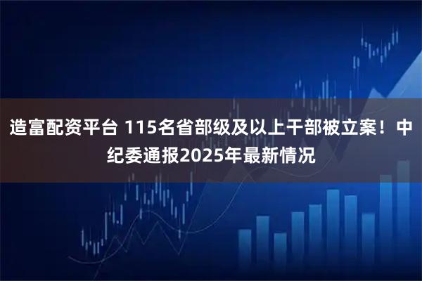 造富配资平台 115名省部级及以上干部被立案！中纪委通报2025年最新情况