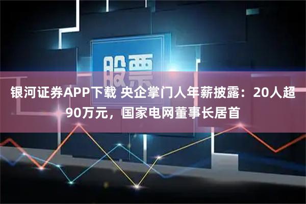 银河证券APP下载 央企掌门人年薪披露：20人超90万元，国家电网董事长居首