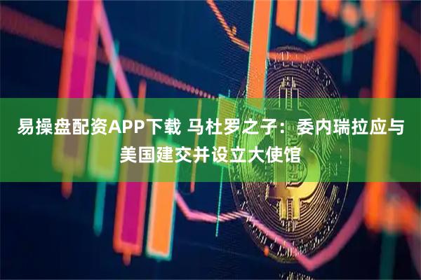 易操盘配资APP下载 马杜罗之子：委内瑞拉应与美国建交并设立大使馆
