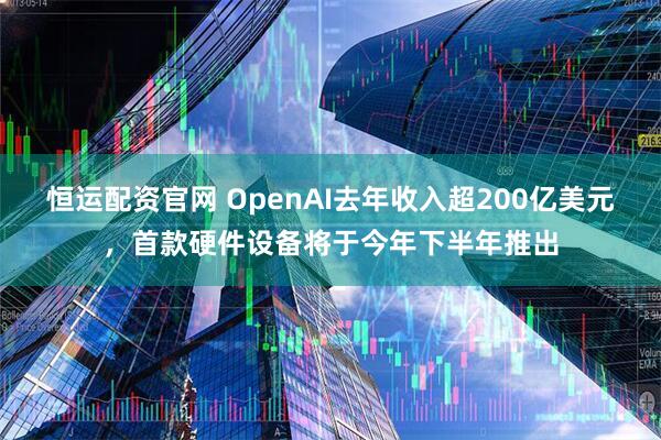 恒运配资官网 OpenAI去年收入超200亿美元，首款硬件设备将于今年下半年推出