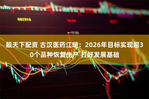 股天下配资 古汉医药江琎：2026年目标实现超30个品种恢复生产 打好发展基础