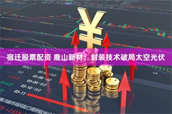宿迁股票配资 鹿山新材：封装技术破局太空光伏
