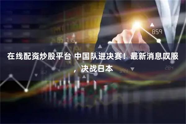 在线配资炒股平台 中国队进决赛！最新消息叹服，决战日本