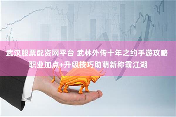 武汉股票配资网平台 武林外传十年之约手游攻略 职业加点+升级技巧助萌新称霸江湖