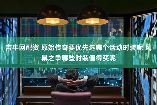 吉牛网配资 原始传奇要优先选哪个活动时装呢 风暴之争哪些时装值得买呢