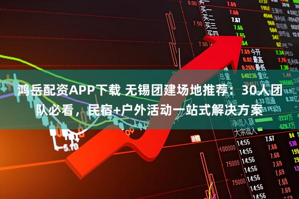 鸿岳配资APP下载 无锡团建场地推荐：30人团队必看，民宿+户外活动一站式解决方案