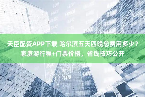 天臣配资APP下载 哈尔滨五天四晚总费用多少？家庭游行程+门票价格，省钱技巧公开