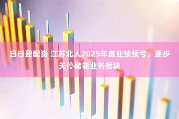 日日盈配资 江苏北人2025年度业绩预亏，逐步关停储能业务板块