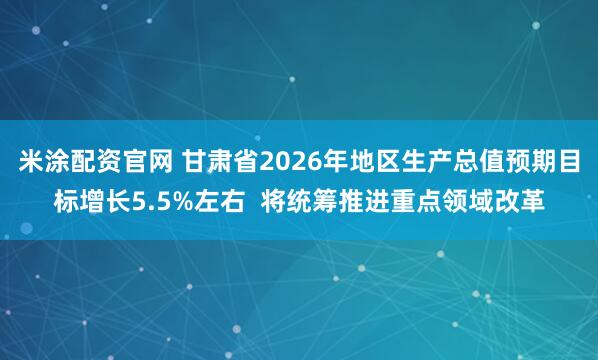 米涂配资官网 甘肃省2026年地区生产总值预期目标增长5.5%左右  将统筹推进重点领域改革