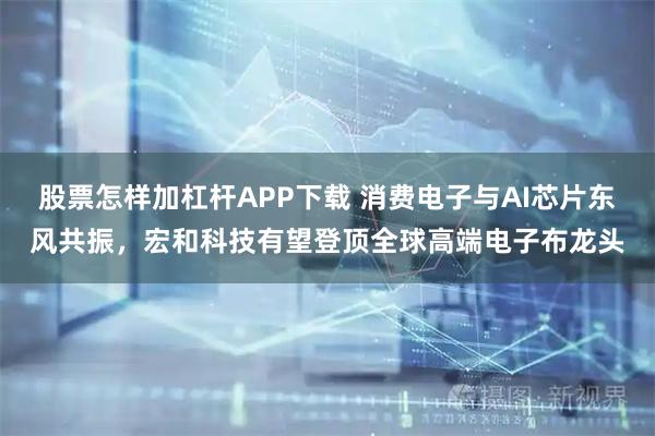 股票怎样加杠杆APP下载 消费电子与AI芯片东风共振，宏和科技有望登顶全球高端电子布龙头