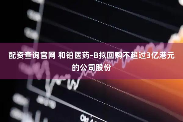 配资查询官网 和铂医药-B拟回购不超过3亿港元的公司股份