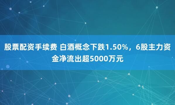 股票配资手续费 白酒概念下跌1.50%，6股主力资金净流出超5000万元