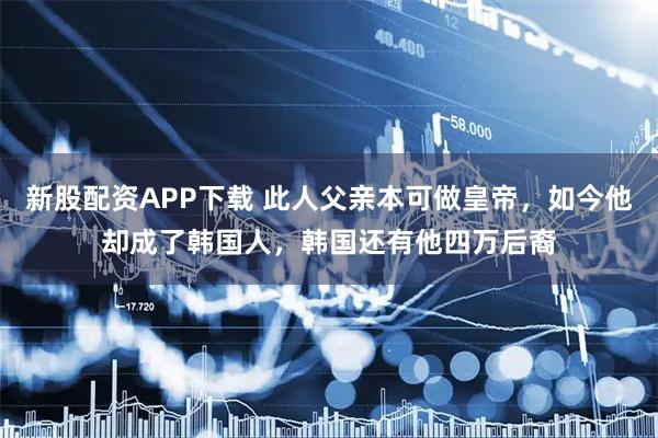 新股配资APP下载 此人父亲本可做皇帝，如今他却成了韩国人，韩国还有他四万后裔