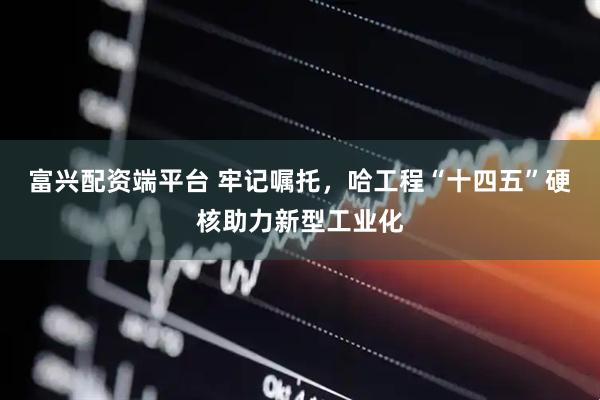 富兴配资端平台 牢记嘱托，哈工程“十四五”硬核助力新型工业化