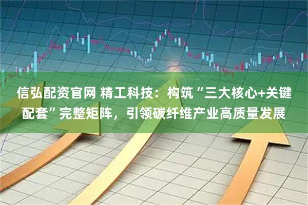 信弘配资官网 精工科技：构筑“三大核心+关键配套”完整矩阵，引领碳纤维产业高质量发展