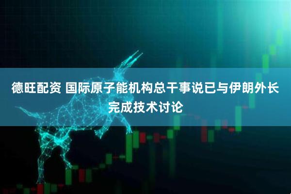 德旺配资 国际原子能机构总干事说已与伊朗外长完成技术讨论