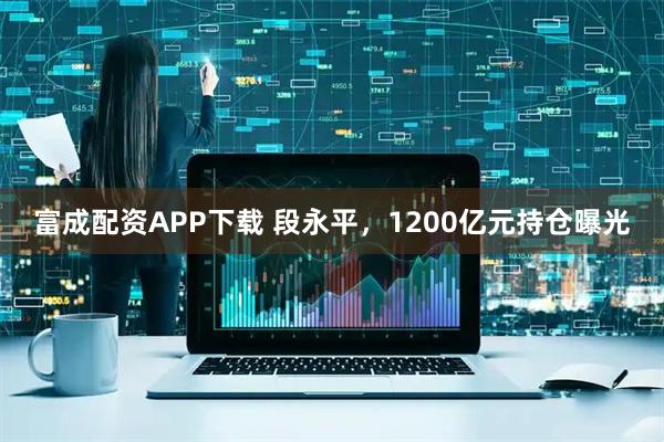 富成配资APP下载 段永平，1200亿元持仓曝光